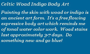 Text Box: Celtic Woad Indigo Body ArtPainting the skin with woad or indigo is an ancient art form.  Its a free flowing expressive body art which reminds me of tonal water color work.  Woad stains last approximately 3-7 days.  Do something new and go blue!